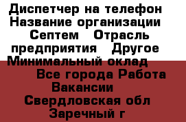 Диспетчер на телефон › Название организации ­ Септем › Отрасль предприятия ­ Другое › Минимальный оклад ­ 23 000 - Все города Работа » Вакансии   . Свердловская обл.,Заречный г.